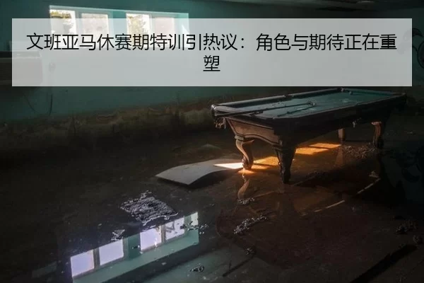文班亚马休赛期特训引热议：角色与期待正在重塑