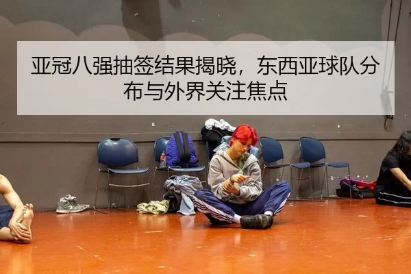亚冠八强抽签结果揭晓，东西亚球队分布与外界关注焦点