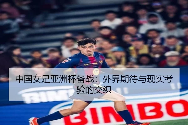中国女足亚洲杯备战：外界期待与现实考验的交织